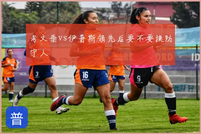 考文垂vs伊普斯领先后要不要换防守人