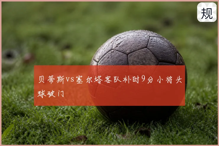 贝蒂斯vs塞尔塔客队补时9分小将头球破门